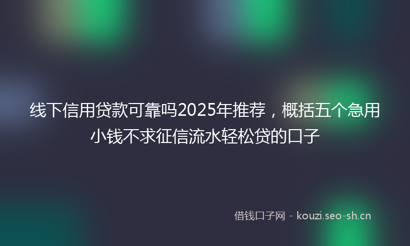 线下信用贷款可靠吗2025年推荐，概括五个急用小钱不求征信流水轻松贷的口子