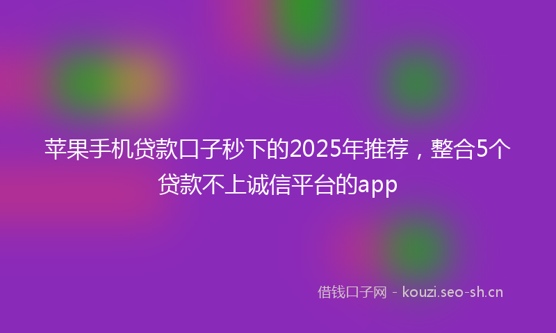 苹果手机贷款口子秒下的2025年推荐，整合5个贷款不上诚信平台的app
