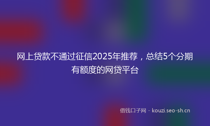 网上贷款不通过征信2025年推荐，总结5个分期有额度的网贷平台