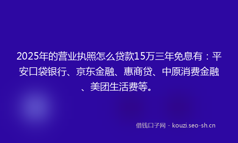 2025年的营业执照怎么贷款15万三年免息有：平安口袋银行、京东金融、惠商贷、中原消费金融、美团生活费等。