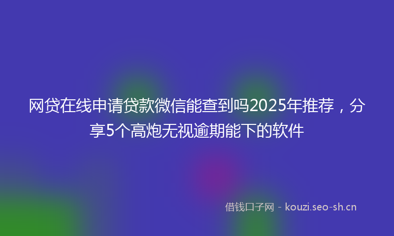 网贷在线申请贷款微信能查到吗2025年推荐,分享5个高炮无视逾期能下的软件