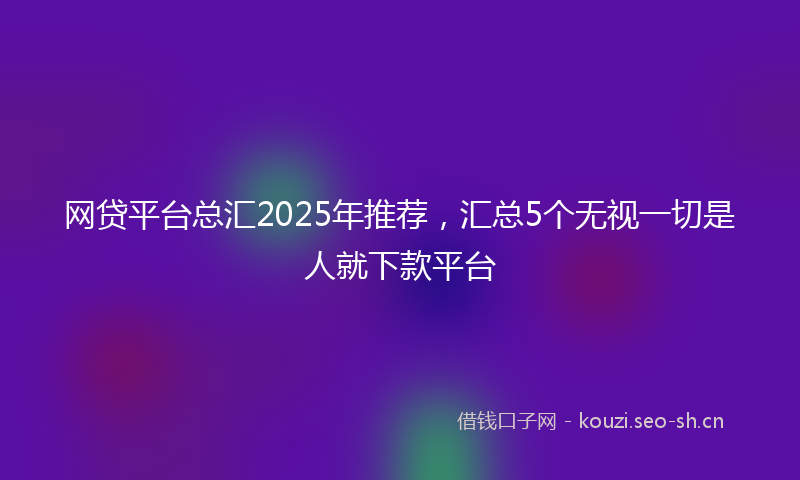 网贷平台总汇2025年推荐，汇总5个无视一切是人就下款平台