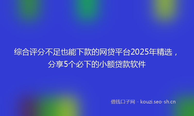 综合评分不足也能下款的网贷平台2025年精选，分享5个必下的小额贷款软件