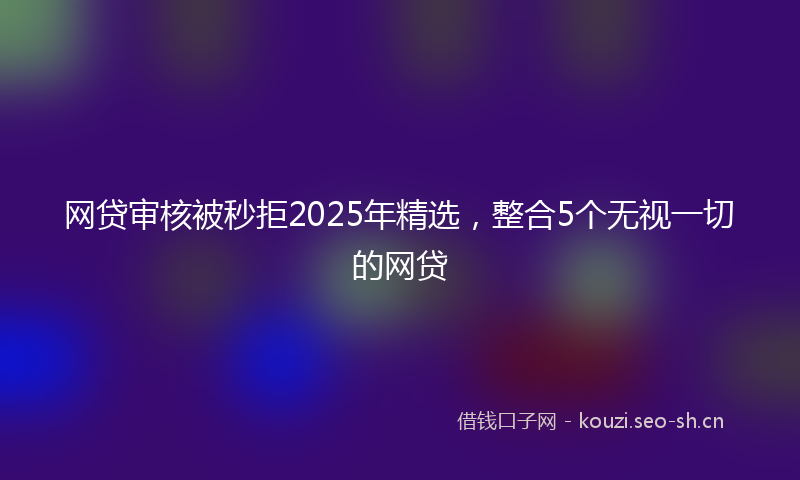 网贷审核被秒拒2025年精选，整合5个无视一切的网贷