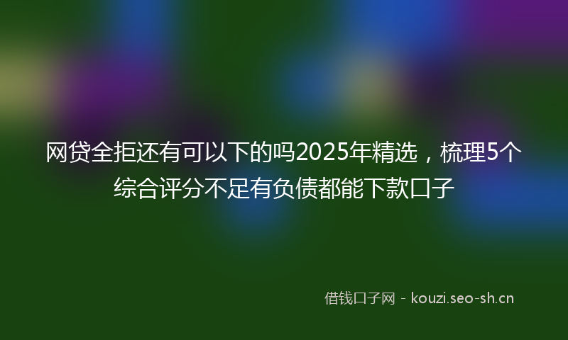 网贷全拒还有可以下的吗2025年精选，梳理5个综合评分不足有负债都能下款口子