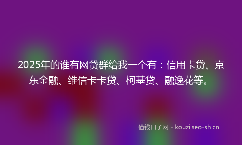 2025年的谁有网贷群给我一个有：信用卡贷、京东金融、维信卡卡贷、柯基贷、融逸花等。