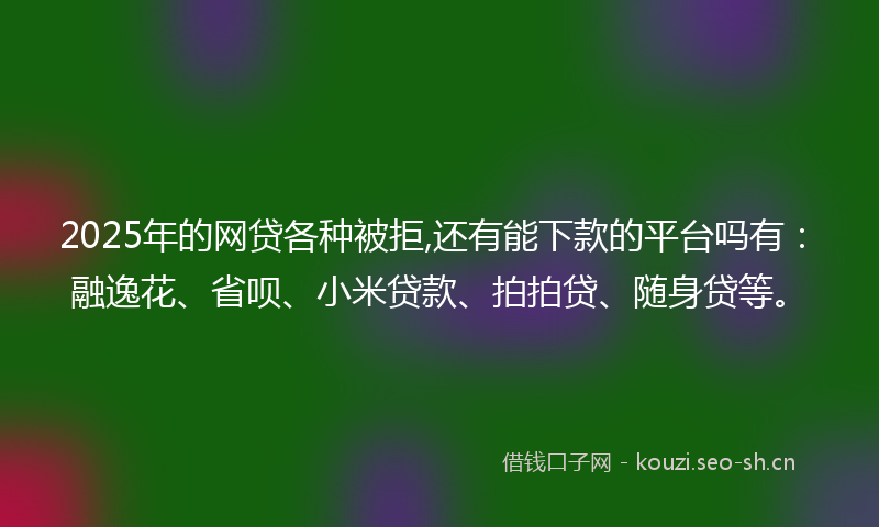2025年的网贷各种被拒,还有能下款的平台吗有：融逸花、省呗、小米贷款、拍拍贷、随身贷等。