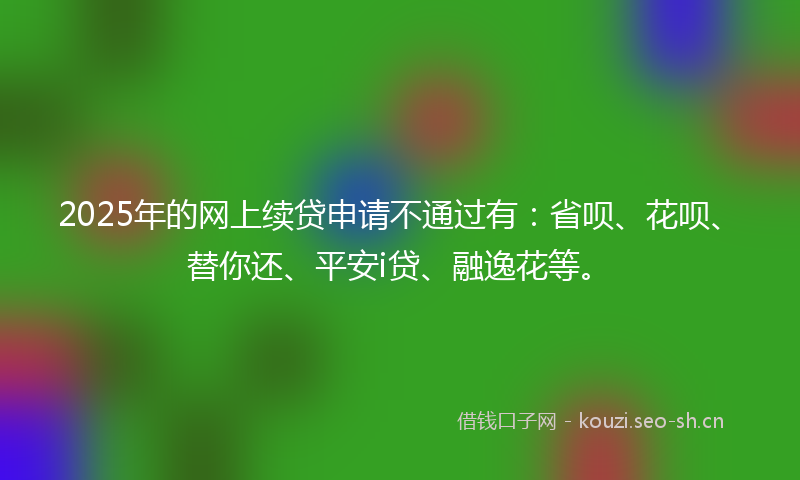 2025年的网上续贷申请不通过有：省呗、花呗、替你还、平安i贷、融逸花等。