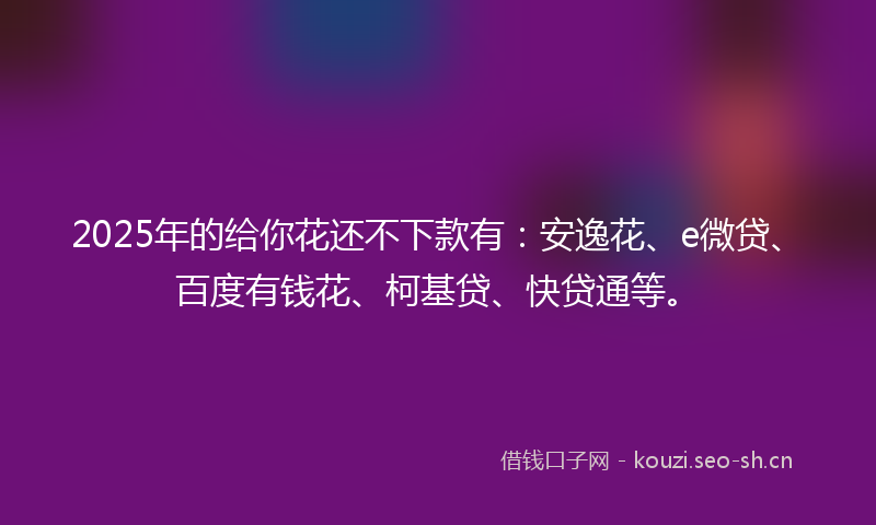 2025年的给你花还不下款有：安逸花、e微贷、百度有钱花、柯基贷、快贷通等。