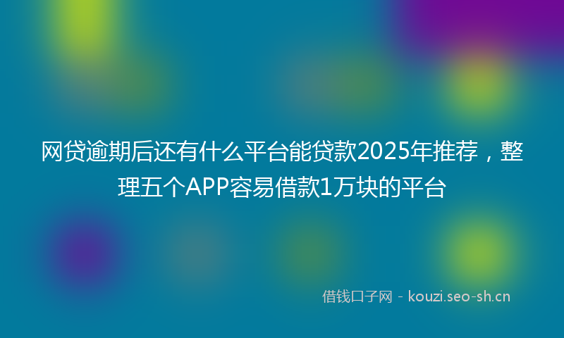 网贷逾期后还有什么平台能贷款2025年推荐，整理五个APP容易借款1万块的平台