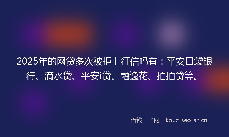 2025年的网贷多次被拒上征信吗有：平安口袋银行、滴水贷、平安i贷、融逸花、拍拍贷等。
