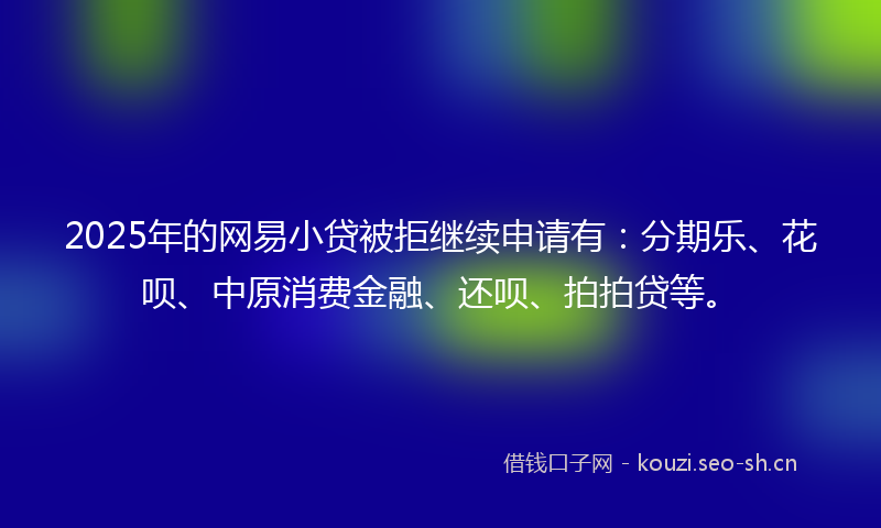 2025年的网易小贷被拒继续申请有：分期乐、花呗、中原消费金融、还呗、拍拍贷等。