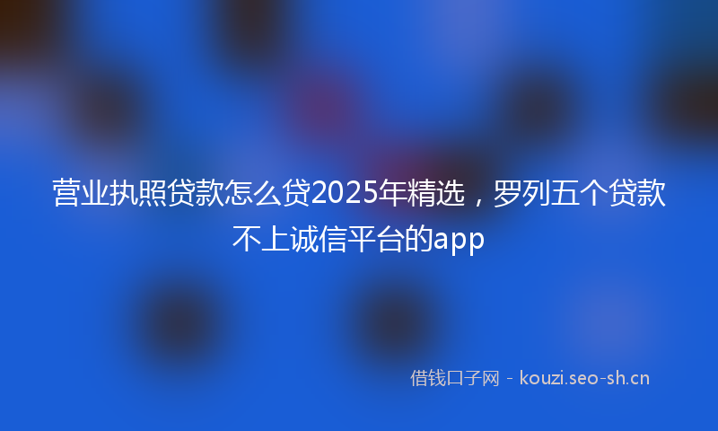 营业执照贷款怎么贷2025年精选，罗列五个贷款不上诚信平台的app