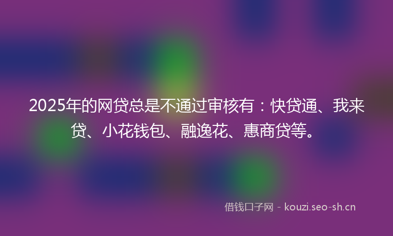 2025年的网贷总是不通过审核有：快贷通、我来贷、小花钱包、融逸花、惠商贷等。