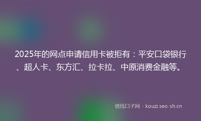 2025年的网点申请信用卡被拒有：平安口袋银行、超人卡、东方汇、拉卡拉、中原消费金融等。