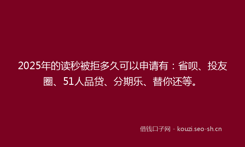 2025年的读秒被拒多久可以申请有：省呗、投友圈、51人品贷、分期乐、替你还等。