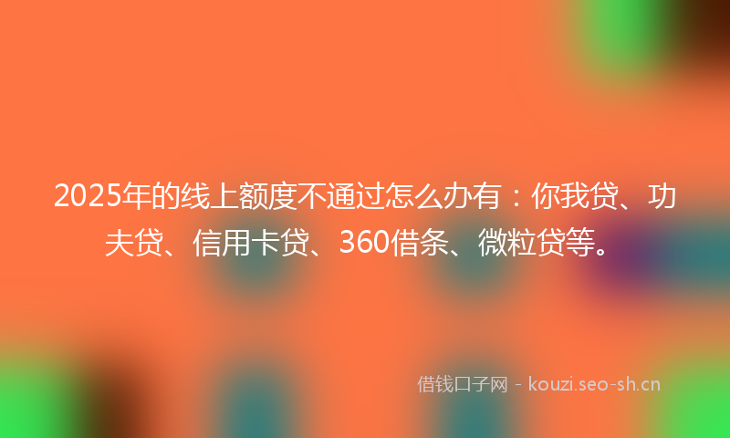 2025年的线上额度不通过怎么办有：你我贷、功夫贷、信用卡贷、360借条、微粒贷等。