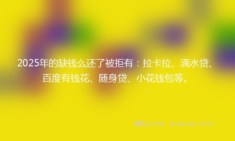 2025年的缺钱么还了被拒有:拉卡拉、滴水贷、百度有钱花、随身贷、小花钱包等。