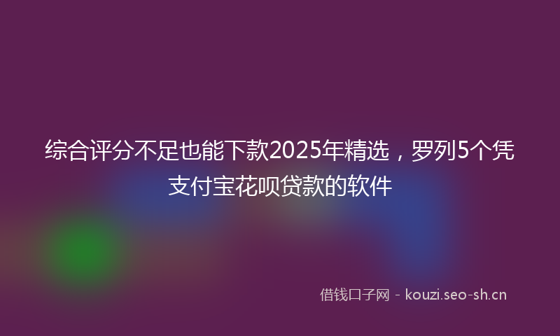 综合评分不足也能下款2025年精选，罗列5个凭支付宝花呗贷款的软件