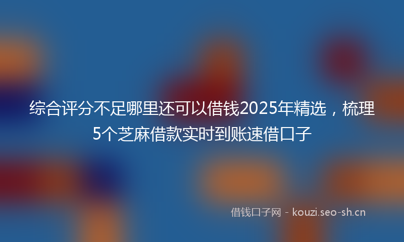 综合评分不足哪里还可以借钱2025年精选，梳理5个芝麻借款实时到账速借口子