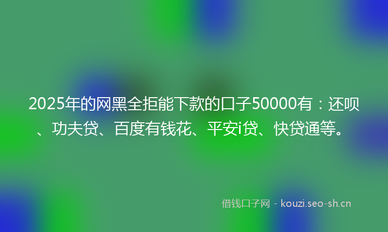 2025年的网黑全拒能下款的口子50000有：还呗、功夫贷、百度有钱花、平安i贷、快贷通等。