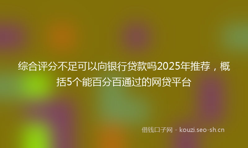 综合评分不足可以向银行贷款吗2025年推荐，概括5个能百分百通过的网贷平台