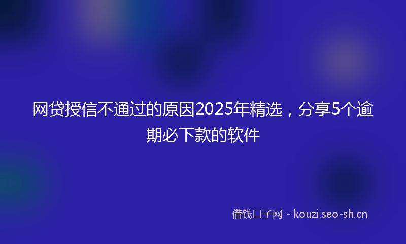 网贷授信不通过的原因2025年精选，分享5个逾期必下款的软件
