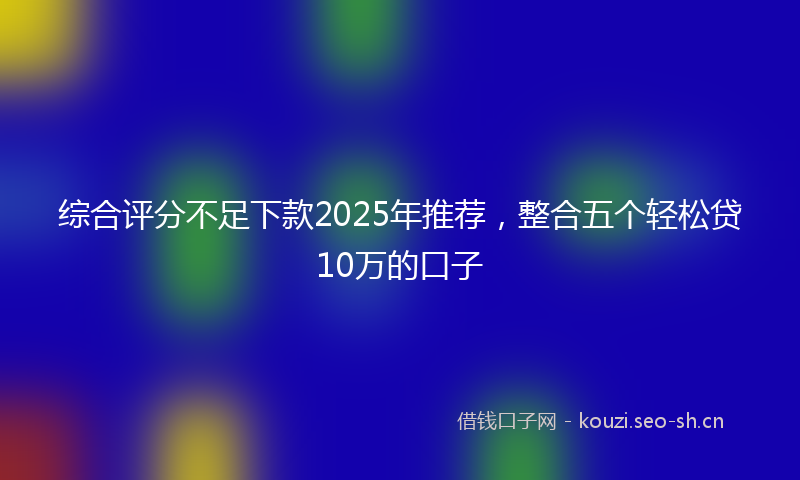 综合评分不足下款2025年推荐，整合五个轻松贷10万的口子