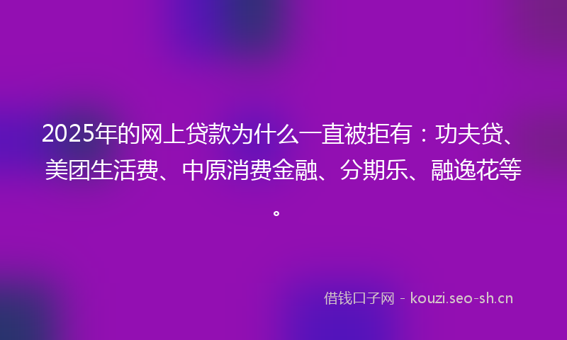 2025年的网上贷款为什么一直被拒有：功夫贷、美团生活费、中原消费金融、分期乐、融逸花等。