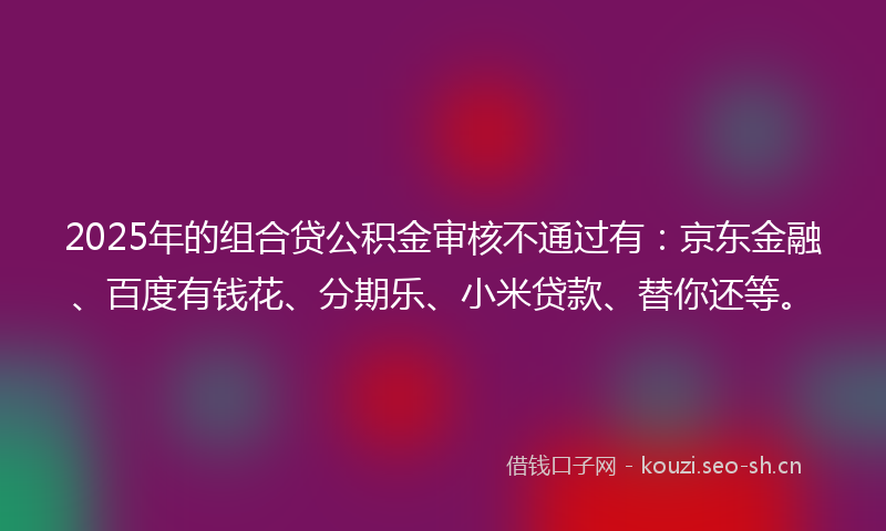 2025年的组合贷公积金审核不通过有：京东金融、百度有钱花、分期乐、小米贷款、替你还等。