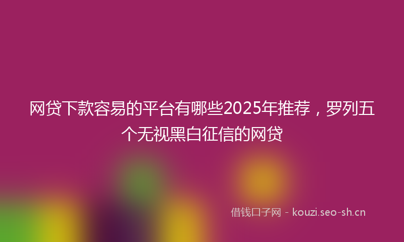 网贷下款容易的平台有哪些2025年推荐,罗列五个无视黑白征信的网贷