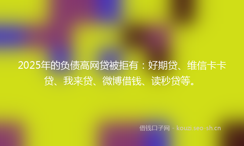 2025年的负债高网贷被拒有：好期贷、维信卡卡贷、我来贷、微博借钱、读秒贷等。