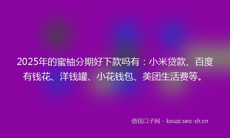 2025年的蜜柚分期好下款吗有：小米贷款、百度有钱花、洋钱罐、小花钱包、美团生活费等。