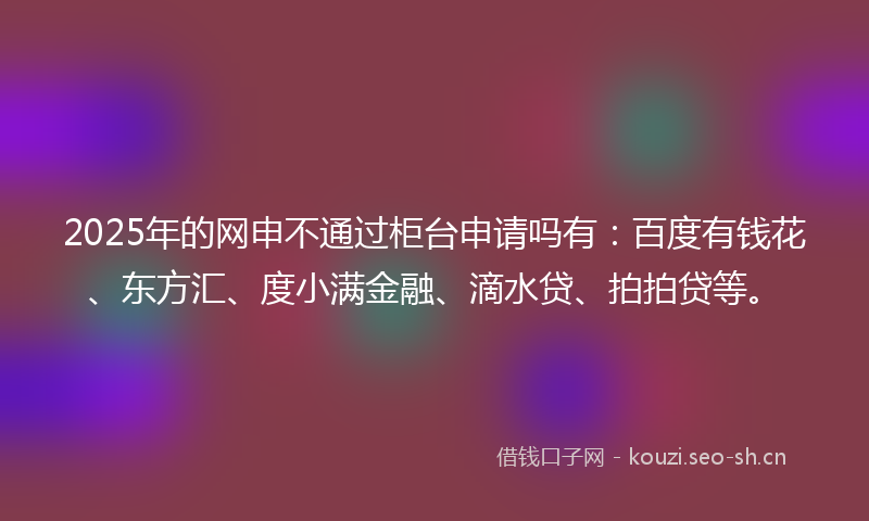 2025年的网申不通过柜台申请吗有：百度有钱花、东方汇、度小满金融、滴水贷、拍拍贷等。