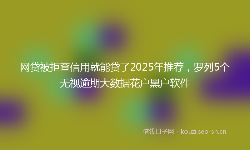 网贷被拒查信用就能贷了2025年推荐，罗列5个无视逾期大数据花户黑户软件