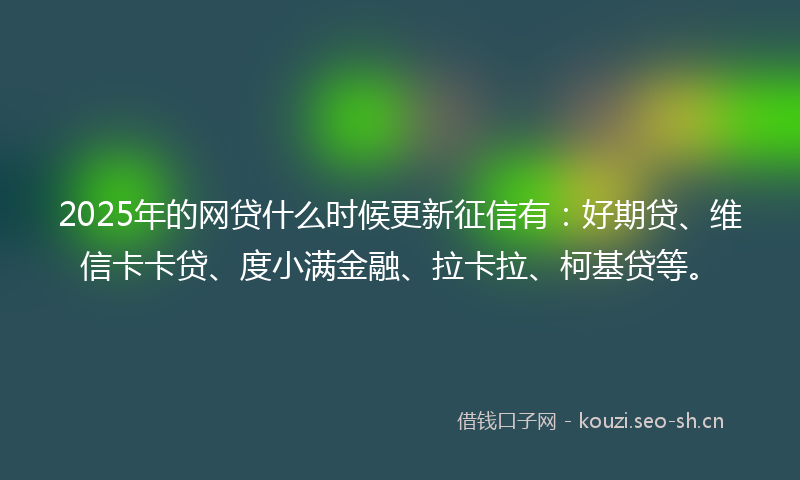 2025年的网贷什么时候更新征信有：好期贷、维信卡卡贷、度小满金融、拉卡拉、柯基贷等。