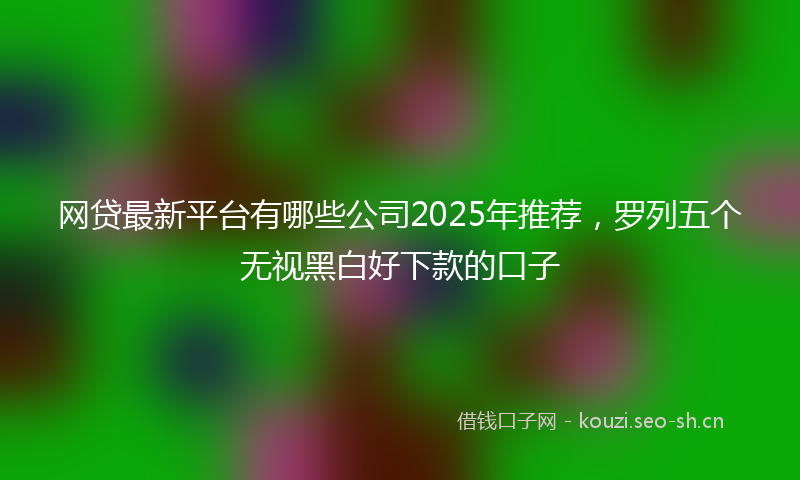 网贷最新平台有哪些公司2025年推荐，罗列五个无视黑白好下款的口子