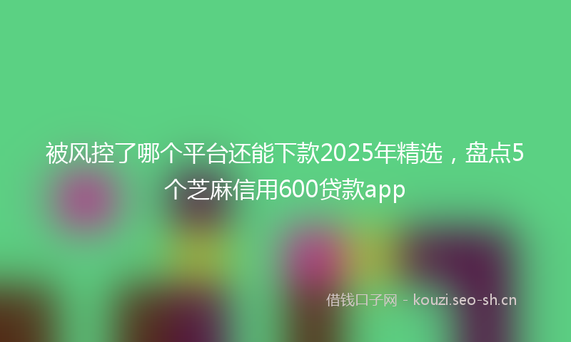 被风控了哪个平台还能下款2025年精选，盘点5个芝麻信用600贷款app