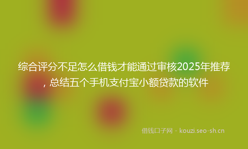 综合评分不足怎么借钱才能通过审核2025年推荐，总结五个手机支付宝小额贷款的软件