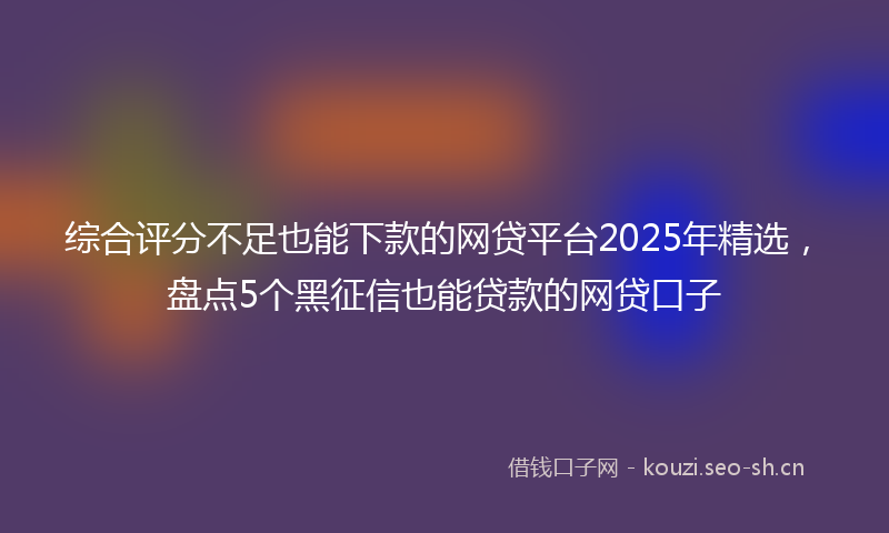 综合评分不足也能下款的网贷平台2025年精选，盘点5个黑征信也能贷款的网贷口子