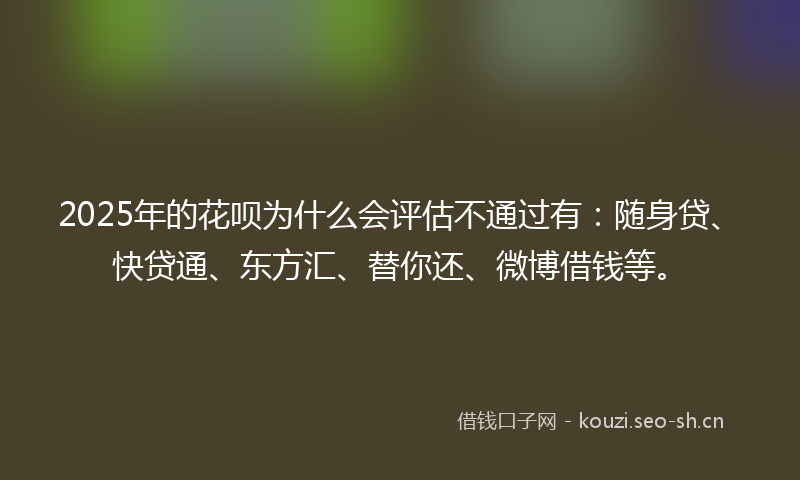2025年的花呗为什么会评估不通过有：随身贷、快贷通、东方汇、替你还、微博借钱等。