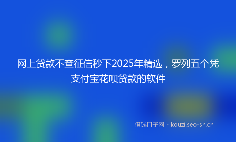 网上贷款不查征信秒下2025年精选，罗列五个凭支付宝花呗贷款的软件