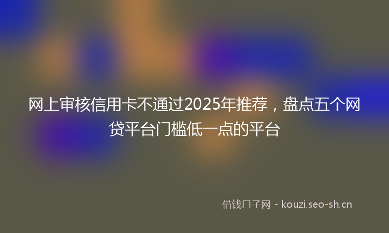 网上审核信用卡不通过2025年推荐，盘点五个网贷平台门槛低一点的平台