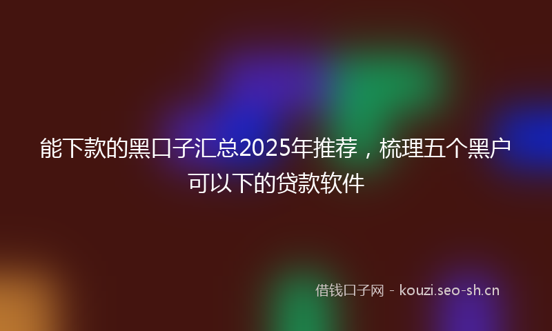 能下款的黑口子汇总2025年推荐，梳理五个黑户可以下的贷款软件