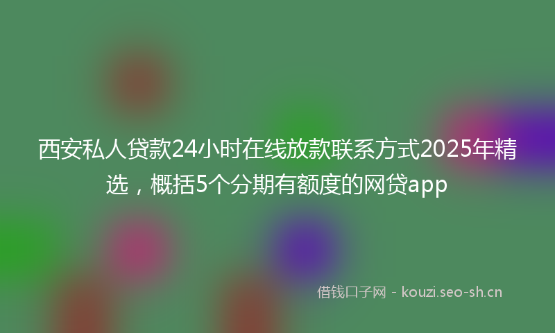 西安私人贷款24小时在线放款联系方式2025年精选，概括5个分期有额度的网贷app