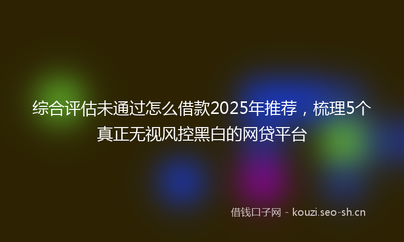 综合评估未通过怎么借款2025年推荐，梳理5个真正无视风控黑白的网贷平台