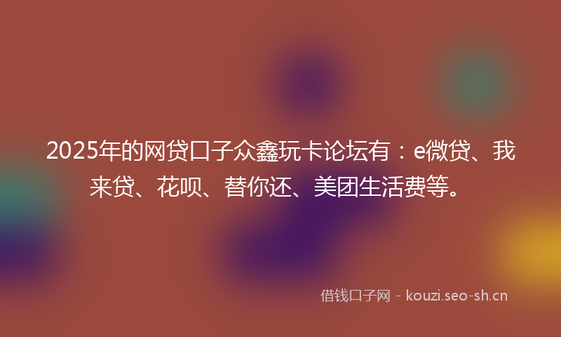 2025年的网贷口子众鑫玩卡论坛有：e微贷、我来贷、花呗、替你还、美团生活费等。