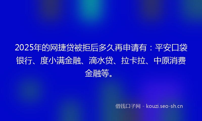 2025年的网捷贷被拒后多久再申请有：平安口袋银行、度小满金融、滴水贷、拉卡拉、中原消费金融等。