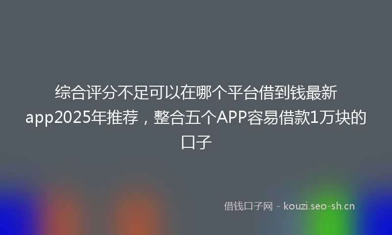 综合评分不足可以在哪个平台借到钱最新app2025年推荐，整合五个APP容易借款1万块的口子