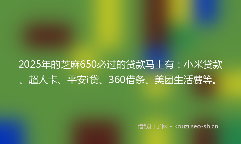 2025年的芝麻650必过的贷款马上有：小米贷款、超人卡、平安i贷、360借条、美团生活费等。